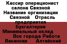 Кассир-операционист салона Связной › Название организации ­ Связной › Отрасль предприятия ­ Бухгалтерия › Минимальный оклад ­ 35 000 - Все города Работа » Вакансии   . Алтайский край,Славгород г.